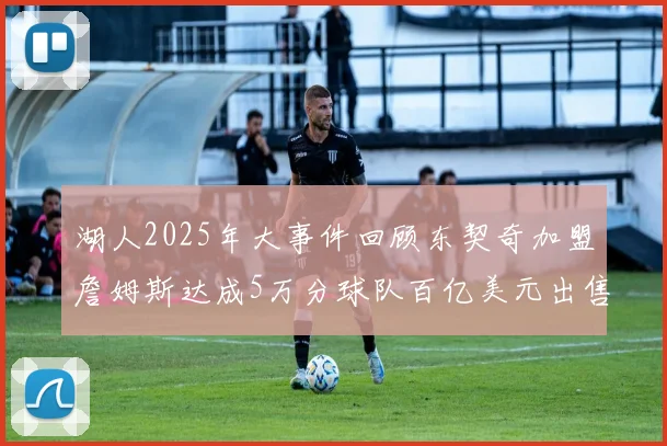 湖人2025年大事件回顾东契奇加盟詹姆斯达成5万分球队百亿美元出售