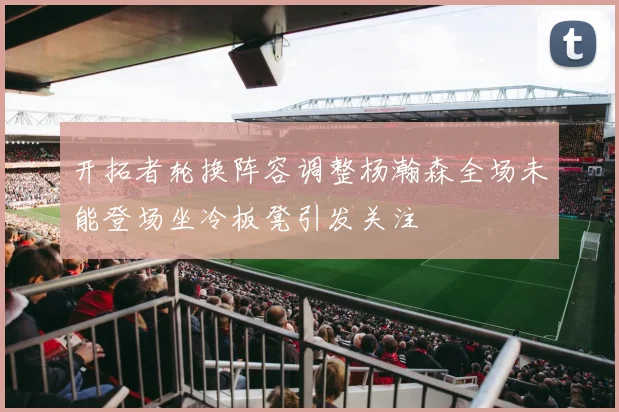 开拓者轮换阵容调整杨瀚森全场未能登场坐冷板凳引发关注
