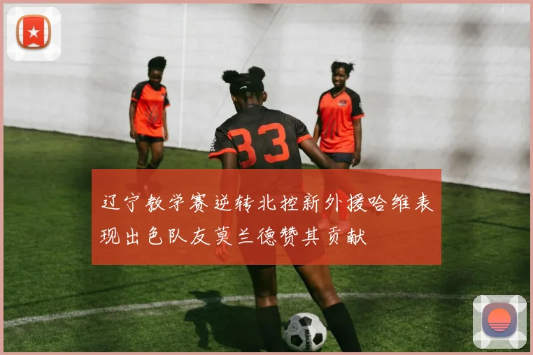辽宁教学赛逆转北控新外援哈维表现出色队友莫兰德赞其贡献