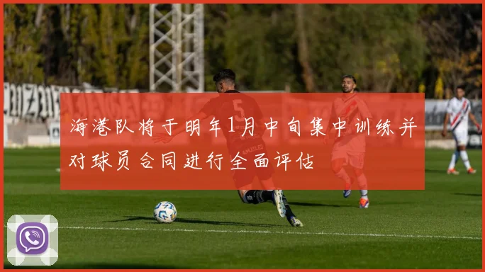 海港队将于明年1月中旬集中训练并对球员合同进行全面评估