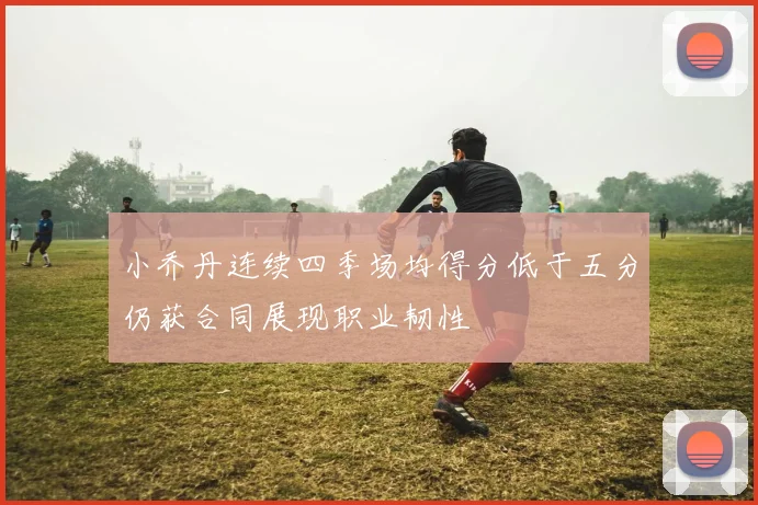 小乔丹连续四季场均得分低于五分仍获合同展现职业韧性