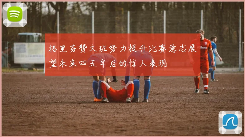 格里芬赞文班努力提升比赛意志展望未来四五年后的惊人表现