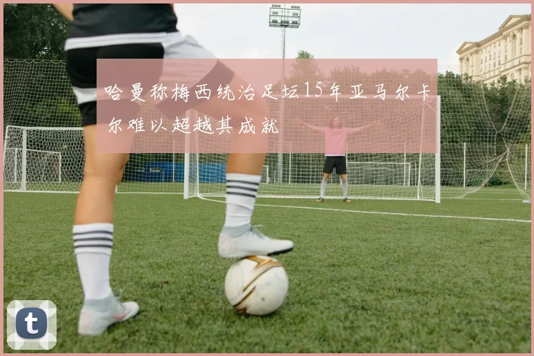 哈曼称梅西统治足坛15年亚马尔卡尔难以超越其成就
