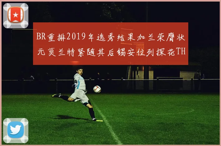 BR重排2019年选秀结果加兰荣膺状元莫兰特紧随其后锡安位列探花THT第30位