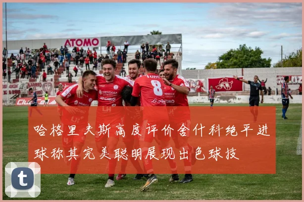哈格里夫斯高度评价舍什科绝平进球称其完美聪明展现出色球技