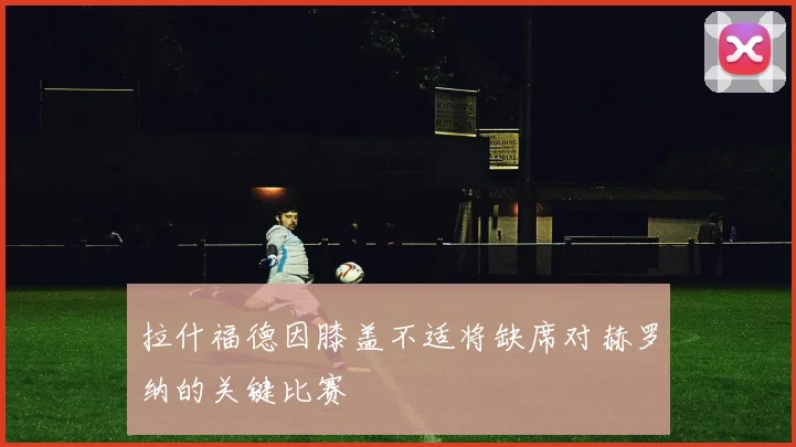 拉什福德因膝盖不适将缺席对赫罗纳的关键比赛