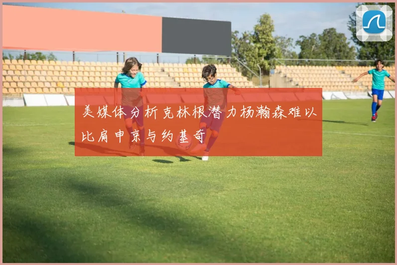 美媒体分析克林根潜力杨瀚森难以比肩申京与约基奇