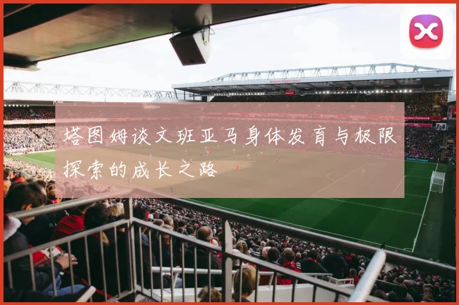 塔图姆谈文班亚马身体发育与极限探索的成长之路