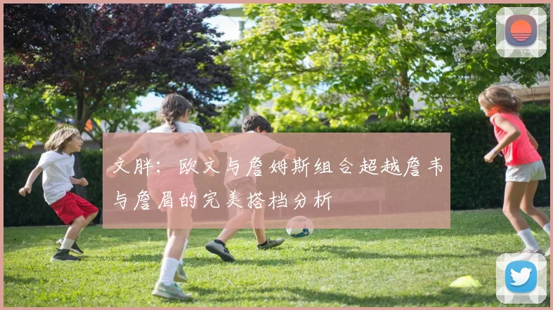 文胖：欧文与詹姆斯组合超越詹韦与詹眉的完美搭档分析